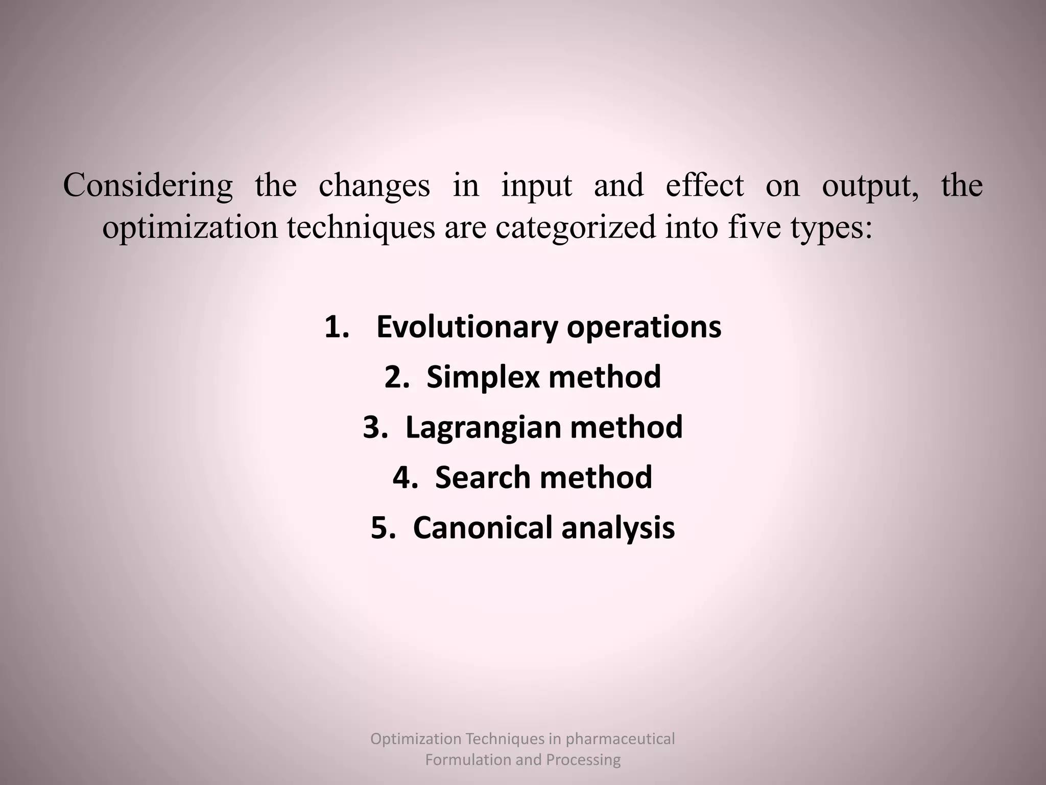 Considering the changes in input and effect on output, the
optimization techniques are categorized into five types:
1. Evolutionary operations
2. Simplex method
3. Lagrangian method
4. Search method
5. Canonical analysis
Optimization Techniques in pharmaceutical
Formulation and Processing
 