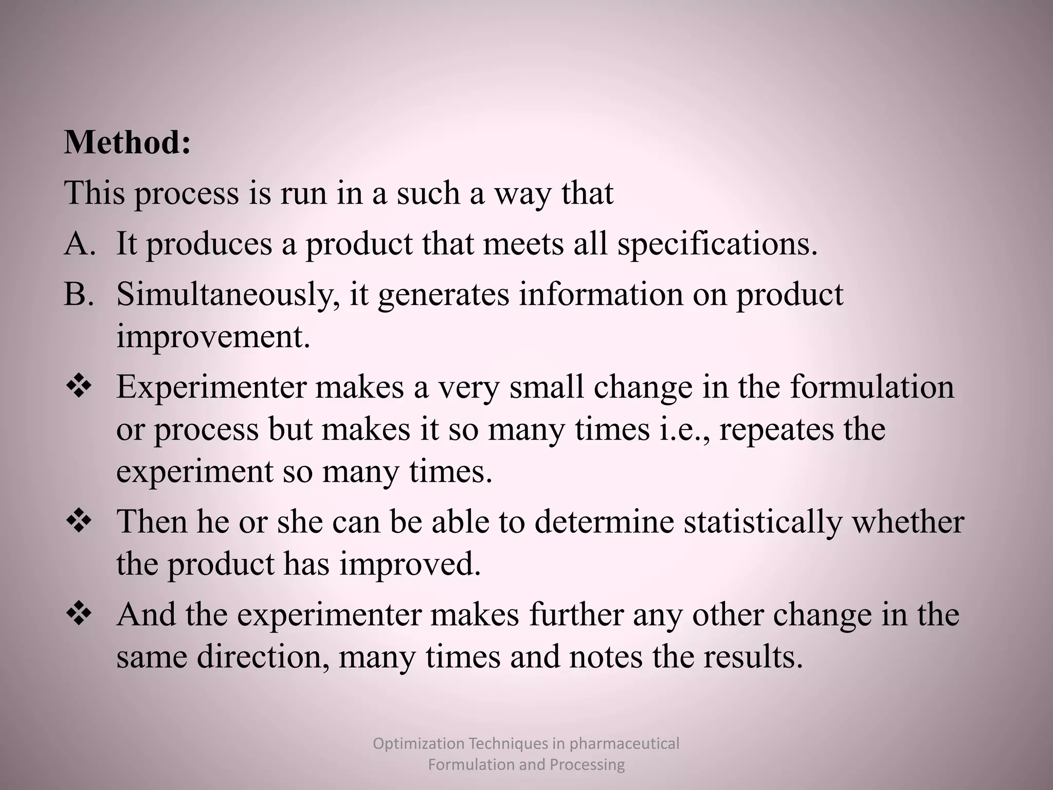 Method:
This process is run in a such a way that
A. It produces a product that meets all specifications.
B. Simultaneously, it generates information on product
improvement.
 Experimenter makes a very small change in the formulation
or process but makes it so many times i.e., repeates the
experiment so many times.
 Then he or she can be able to determine statistically whether
the product has improved.
 And the experimenter makes further any other change in the
same direction, many times and notes the results.
Optimization Techniques in pharmaceutical
Formulation and Processing
 