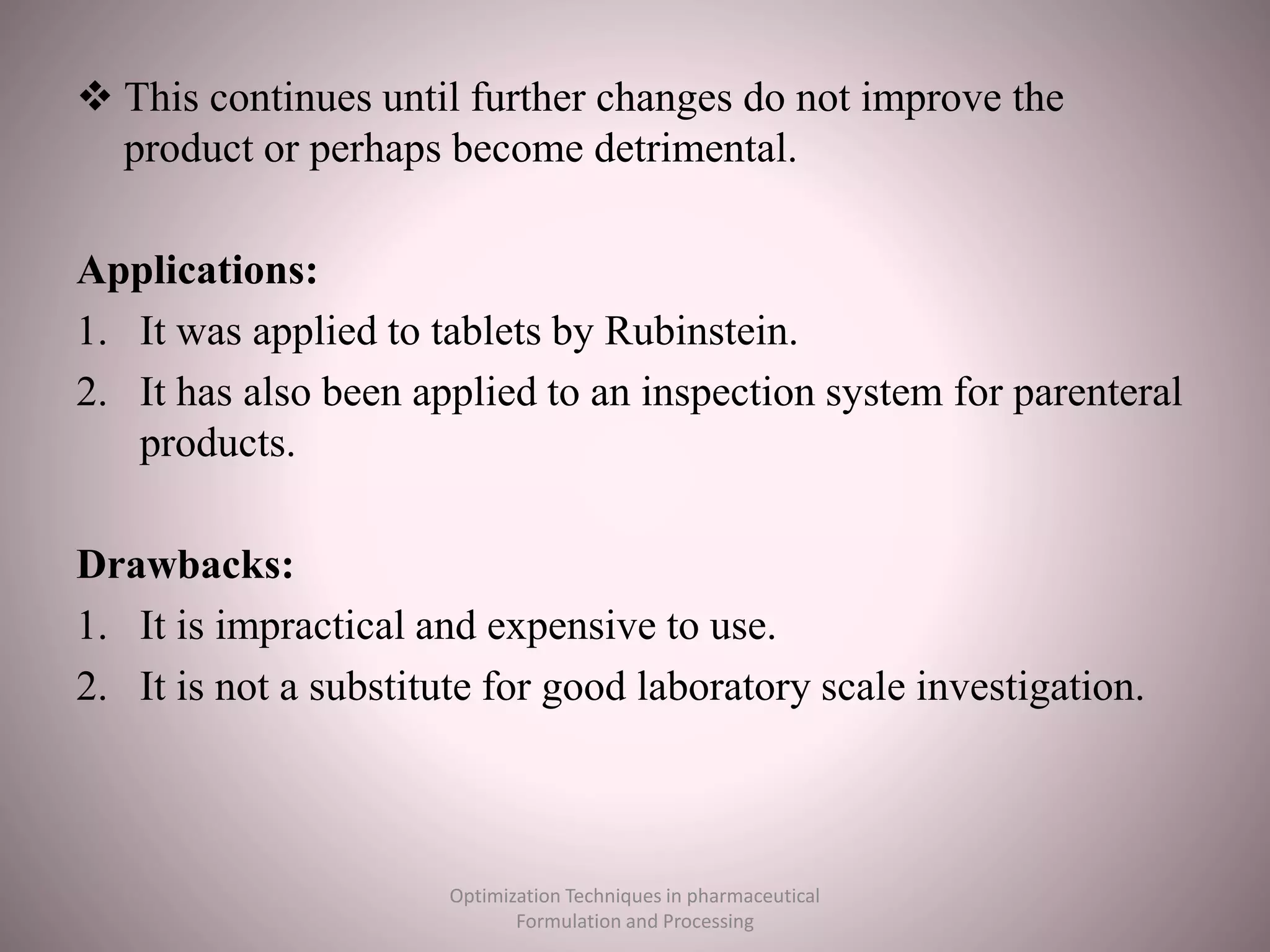  This continues until further changes do not improve the
product or perhaps become detrimental.
Applications:
1. It was applied to tablets by Rubinstein.
2. It has also been applied to an inspection system for parenteral
products.
Drawbacks:
1. It is impractical and expensive to use.
2. It is not a substitute for good laboratory scale investigation.
Optimization Techniques in pharmaceutical
Formulation and Processing
 