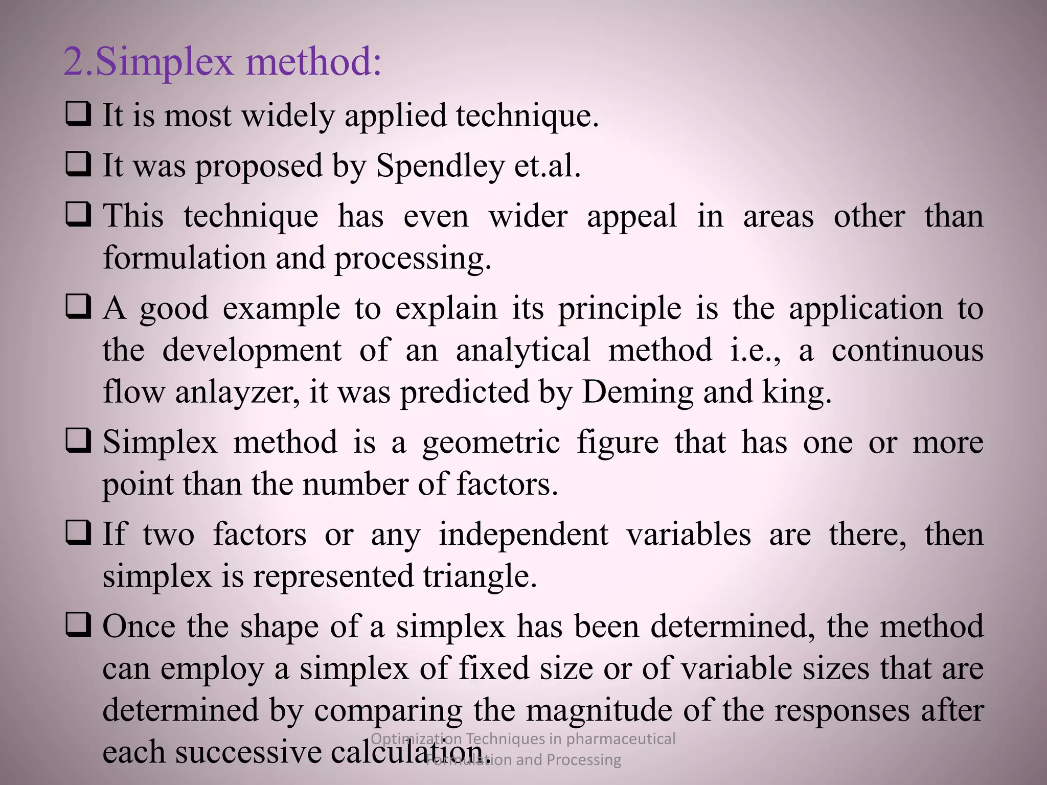 2.Simplex method:
 It is most widely applied technique.
 It was proposed by Spendley et.al.
 This technique has even wider appeal in areas other than
formulation and processing.
 A good example to explain its principle is the application to
the development of an analytical method i.e., a continuous
flow anlayzer, it was predicted by Deming and king.
 Simplex method is a geometric figure that has one or more
point than the number of factors.
 If two factors or any independent variables are there, then
simplex is represented triangle.
 Once the shape of a simplex has been determined, the method
can employ a simplex of fixed size or of variable sizes that are
determined by comparing the magnitude of the responses after
each successive calculation.
Optimization Techniques in pharmaceutical
Formulation and Processing
 