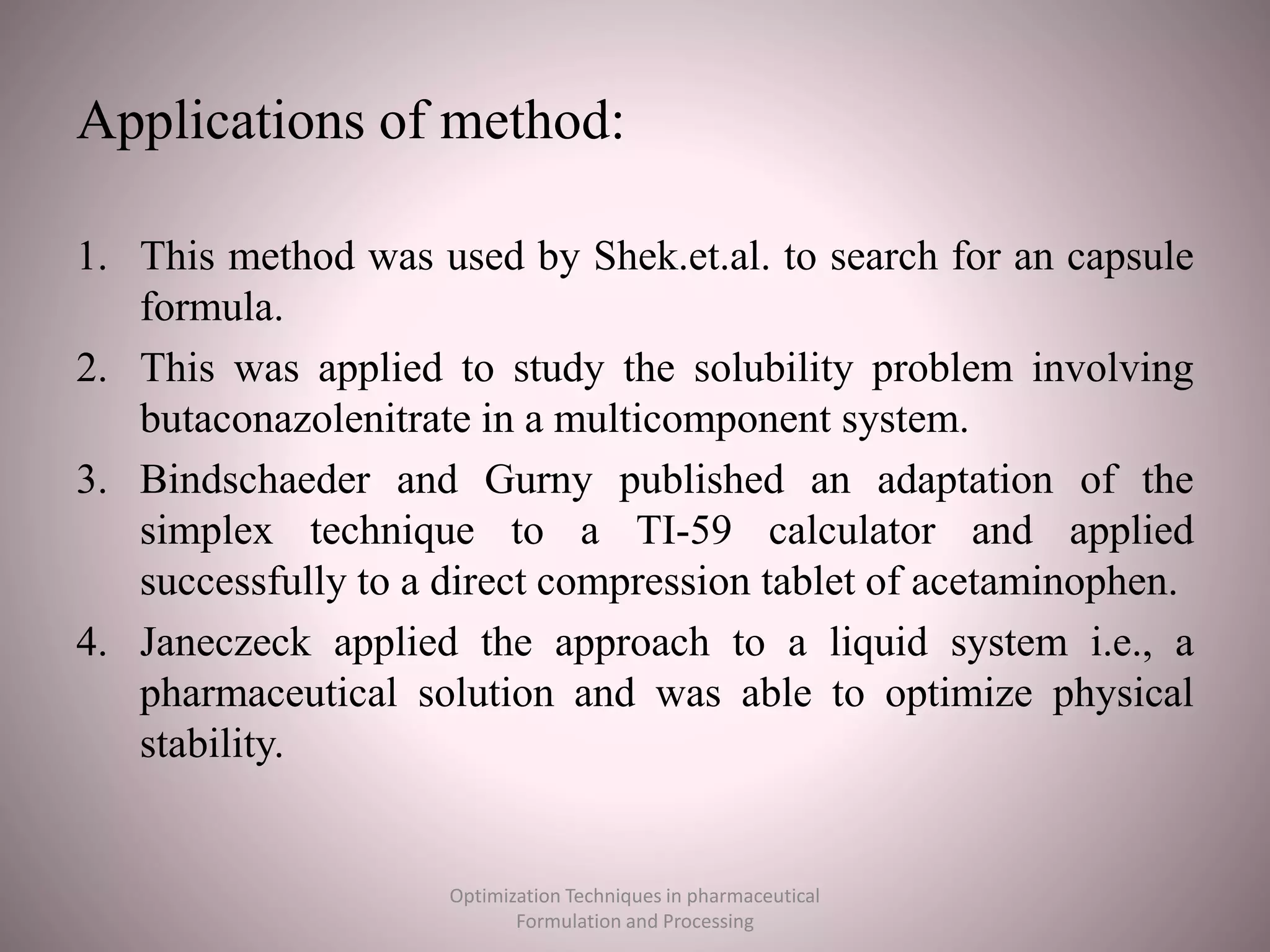 Applications of method:
1. This method was used by Shek.et.al. to search for an capsule
formula.
2. This was applied to study the solubility problem involving
butaconazolenitrate in a multicomponent system.
3. Bindschaeder and Gurny published an adaptation of the
simplex technique to a TI-59 calculator and applied
successfully to a direct compression tablet of acetaminophen.
4. Janeczeck applied the approach to a liquid system i.e., a
pharmaceutical solution and was able to optimize physical
stability.
Optimization Techniques in pharmaceutical
Formulation and Processing
 