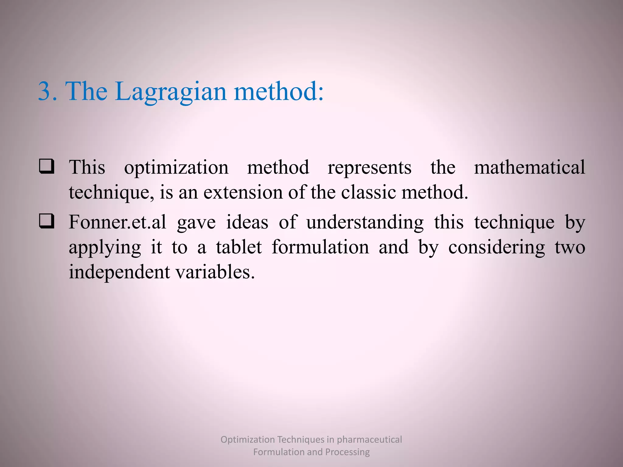 3. The Lagragian method:
 This optimization method represents the mathematical
technique, is an extension of the classic method.
 Fonner.et.al gave ideas of understanding this technique by
applying it to a tablet formulation and by considering two
independent variables.
Optimization Techniques in pharmaceutical
Formulation and Processing
 