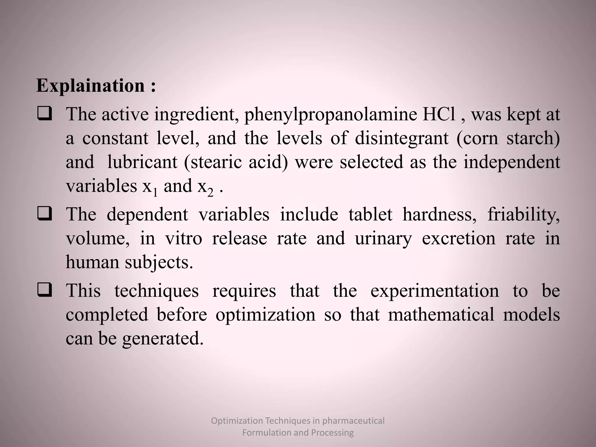 Explaination :
 The active ingredient, phenylpropanolamine HCl , was kept at
a constant level, and the levels of disintegrant (corn starch)
and lubricant (stearic acid) were selected as the independent
variables x1 and x2 .
 The dependent variables include tablet hardness, friability,
volume, in vitro release rate and urinary excretion rate in
human subjects.
 This techniques requires that the experimentation to be
completed before optimization so that mathematical models
can be generated.
Optimization Techniques in pharmaceutical
Formulation and Processing
 