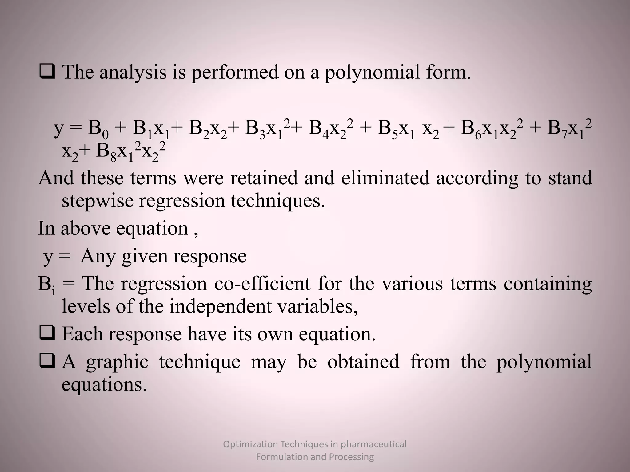  The analysis is performed on a polynomial form.
y = B0 + B1x1+ B2x2+ B3x1
2+ B4x2
2 + B5x1 x2 + B6x1x2
2 + B7x1
2
x2+ B8x1
2x2
2
And these terms were retained and eliminated according to stand
stepwise regression techniques.
In above equation ,
y = Any given response
Bi = The regression co-efficient for the various terms containing
levels of the independent variables,
 Each response have its own equation.
 A graphic technique may be obtained from the polynomial
equations.
Optimization Techniques in pharmaceutical
Formulation and Processing
 
