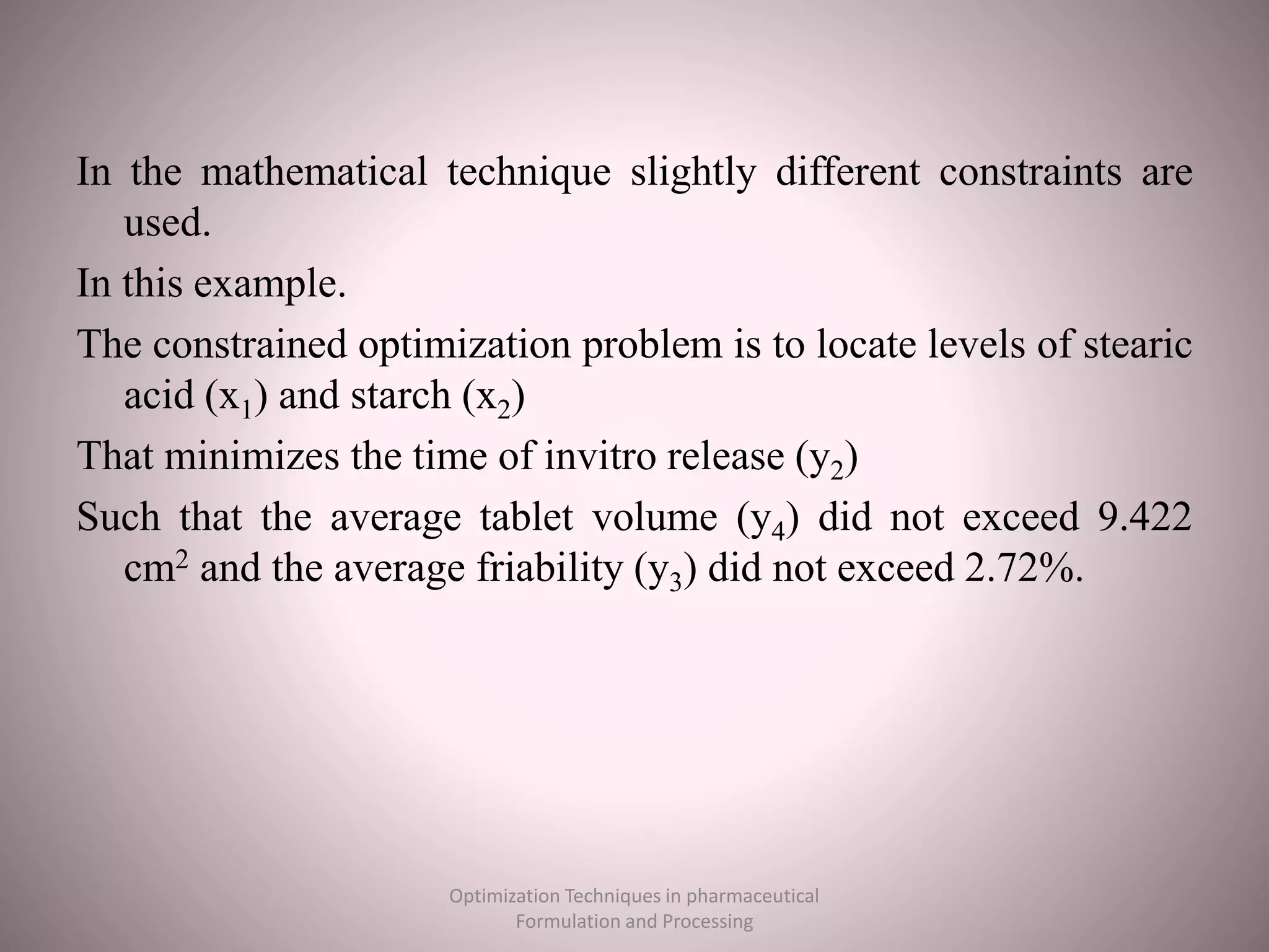 In the mathematical technique slightly different constraints are
used.
In this example.
The constrained optimization problem is to locate levels of stearic
acid (x1) and starch (x2)
That minimizes the time of invitro release (y2)
Such that the average tablet volume (y4) did not exceed 9.422
cm2 and the average friability (y3) did not exceed 2.72%.
Optimization Techniques in pharmaceutical
Formulation and Processing
 