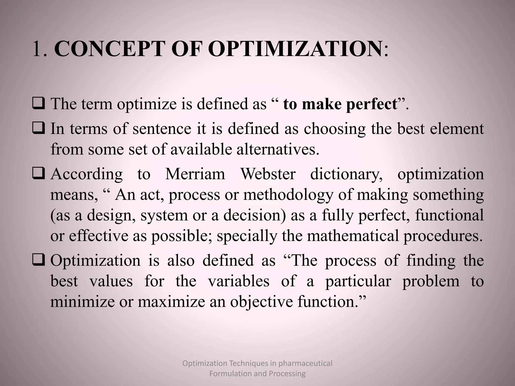 1. CONCEPT OF OPTIMIZATION:
 The term optimize is defined as “ to make perfect”.
 In terms of sentence it is defined as choosing the best element
from some set of available alternatives.
 According to Merriam Webster dictionary, optimization
means, “ An act, process or methodology of making something
(as a design, system or a decision) as a fully perfect, functional
or effective as possible; specially the mathematical procedures.
 Optimization is also defined as “The process of finding the
best values for the variables of a particular problem to
minimize or maximize an objective function.”
Optimization Techniques in pharmaceutical
Formulation and Processing
 