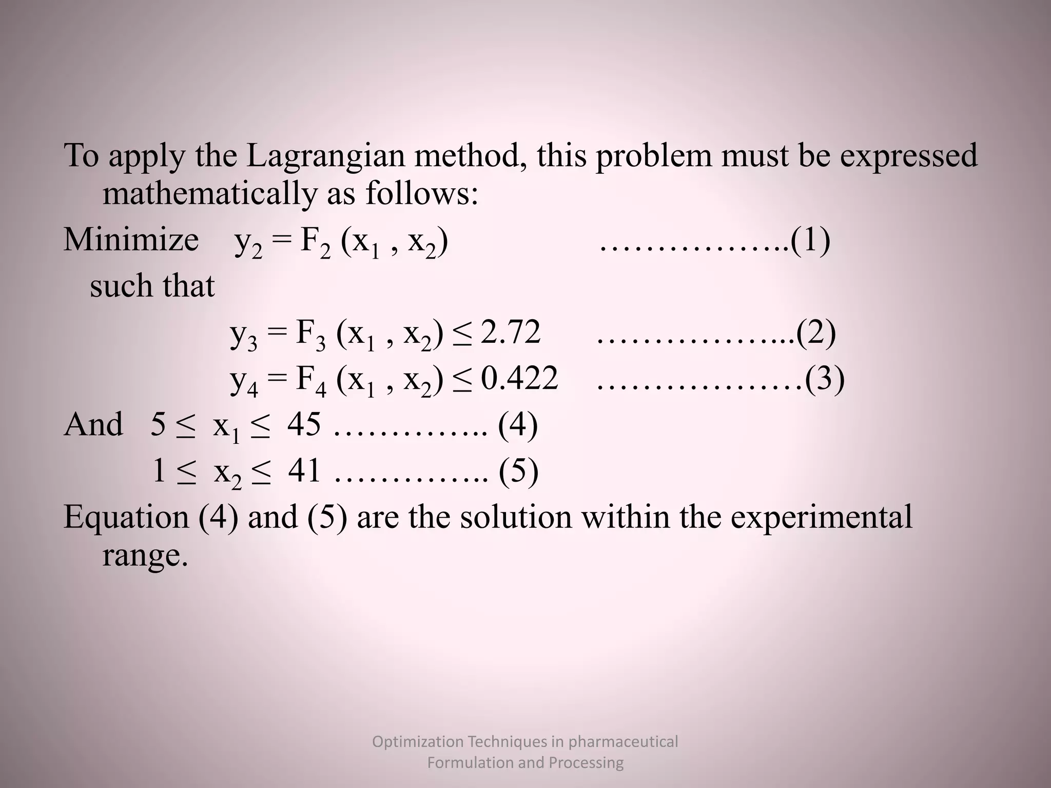 To apply the Lagrangian method, this problem must be expressed
mathematically as follows:
Minimize y2 = F2 (x1 , x2) ……………..(1)
such that
y3 = F3 (x1 , x2) ≤ 2.72 ……………...(2)
y4 = F4 (x1 , x2) ≤ 0.422 ………………(3)
And 5 ≤ x1 ≤ 45 ………….. (4)
1 ≤ x2 ≤ 41 ………….. (5)
Equation (4) and (5) are the solution within the experimental
range.
Optimization Techniques in pharmaceutical
Formulation and Processing
 