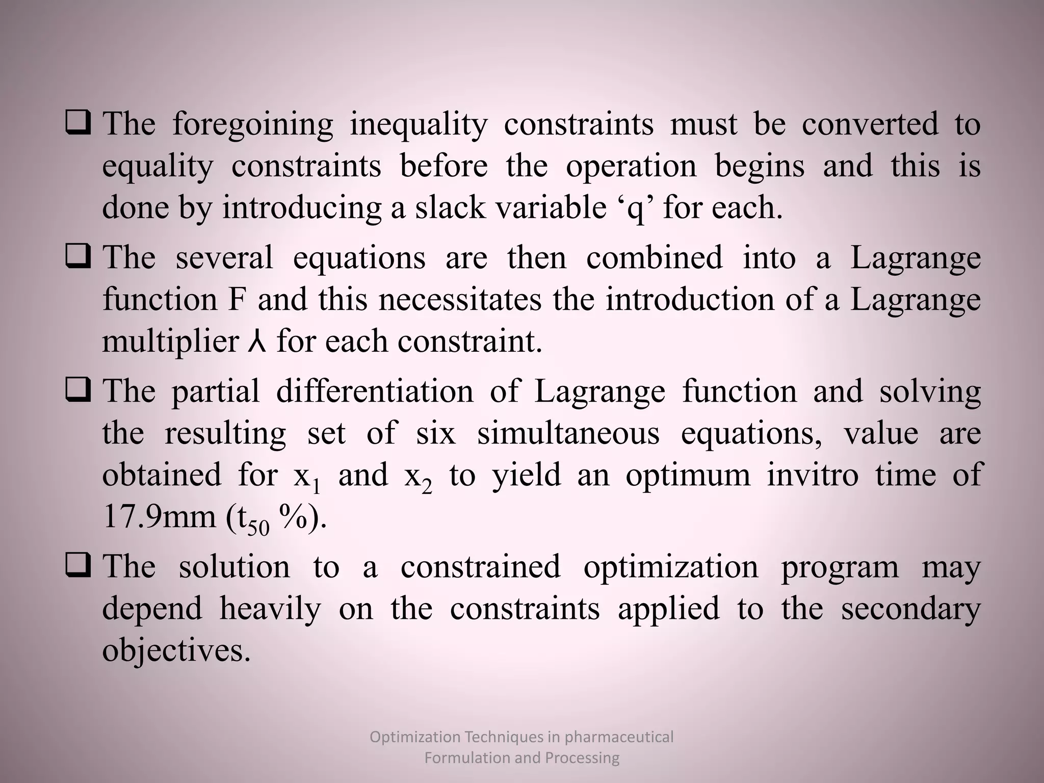  The foregoining inequality constraints must be converted to
equality constraints before the operation begins and this is
done by introducing a slack variable ‘q’ for each.
 The several equations are then combined into a Lagrange
function F and this necessitates the introduction of a Lagrange
multiplier ⅄ for each constraint.
 The partial differentiation of Lagrange function and solving
the resulting set of six simultaneous equations, value are
obtained for x1 and x2 to yield an optimum invitro time of
17.9mm (t50 %).
 The solution to a constrained optimization program may
depend heavily on the constraints applied to the secondary
objectives.
Optimization Techniques in pharmaceutical
Formulation and Processing
 