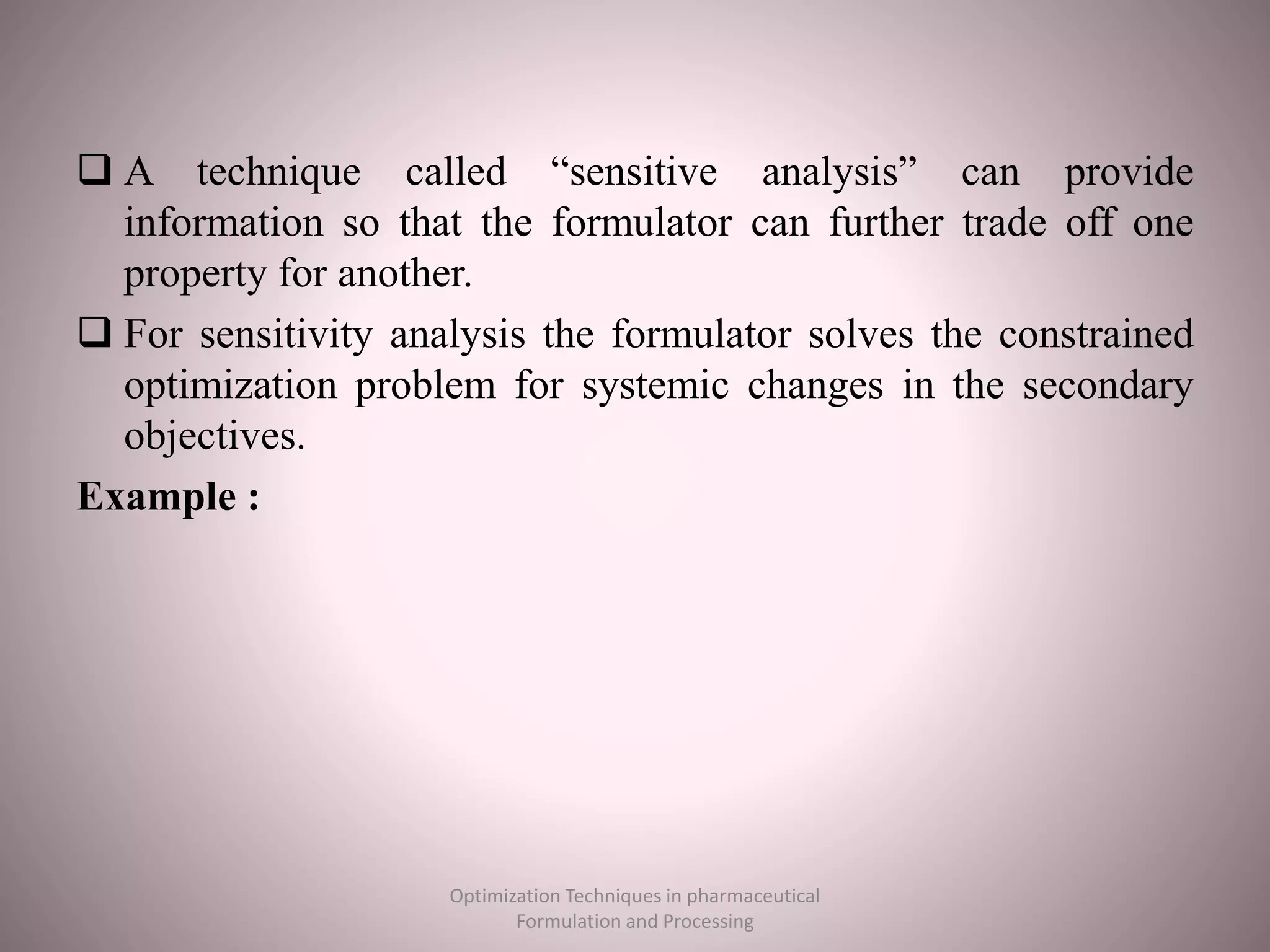  A technique called “sensitive analysis” can provide
information so that the formulator can further trade off one
property for another.
 For sensitivity analysis the formulator solves the constrained
optimization problem for systemic changes in the secondary
objectives.
Example :
Optimization Techniques in pharmaceutical
Formulation and Processing
 