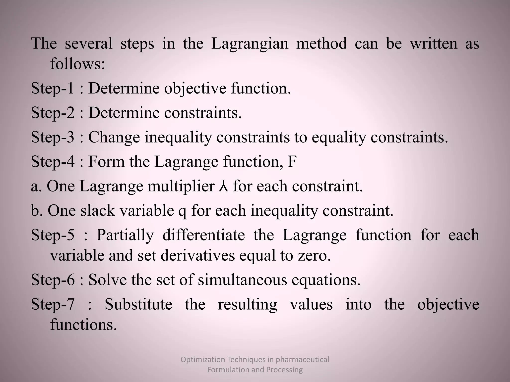 The several steps in the Lagrangian method can be written as
follows:
Step-1 : Determine objective function.
Step-2 : Determine constraints.
Step-3 : Change inequality constraints to equality constraints.
Step-4 : Form the Lagrange function, F
a. One Lagrange multiplier ⅄ for each constraint.
b. One slack variable q for each inequality constraint.
Step-5 : Partially differentiate the Lagrange function for each
variable and set derivatives equal to zero.
Step-6 : Solve the set of simultaneous equations.
Step-7 : Substitute the resulting values into the objective
functions.
Optimization Techniques in pharmaceutical
Formulation and Processing
 