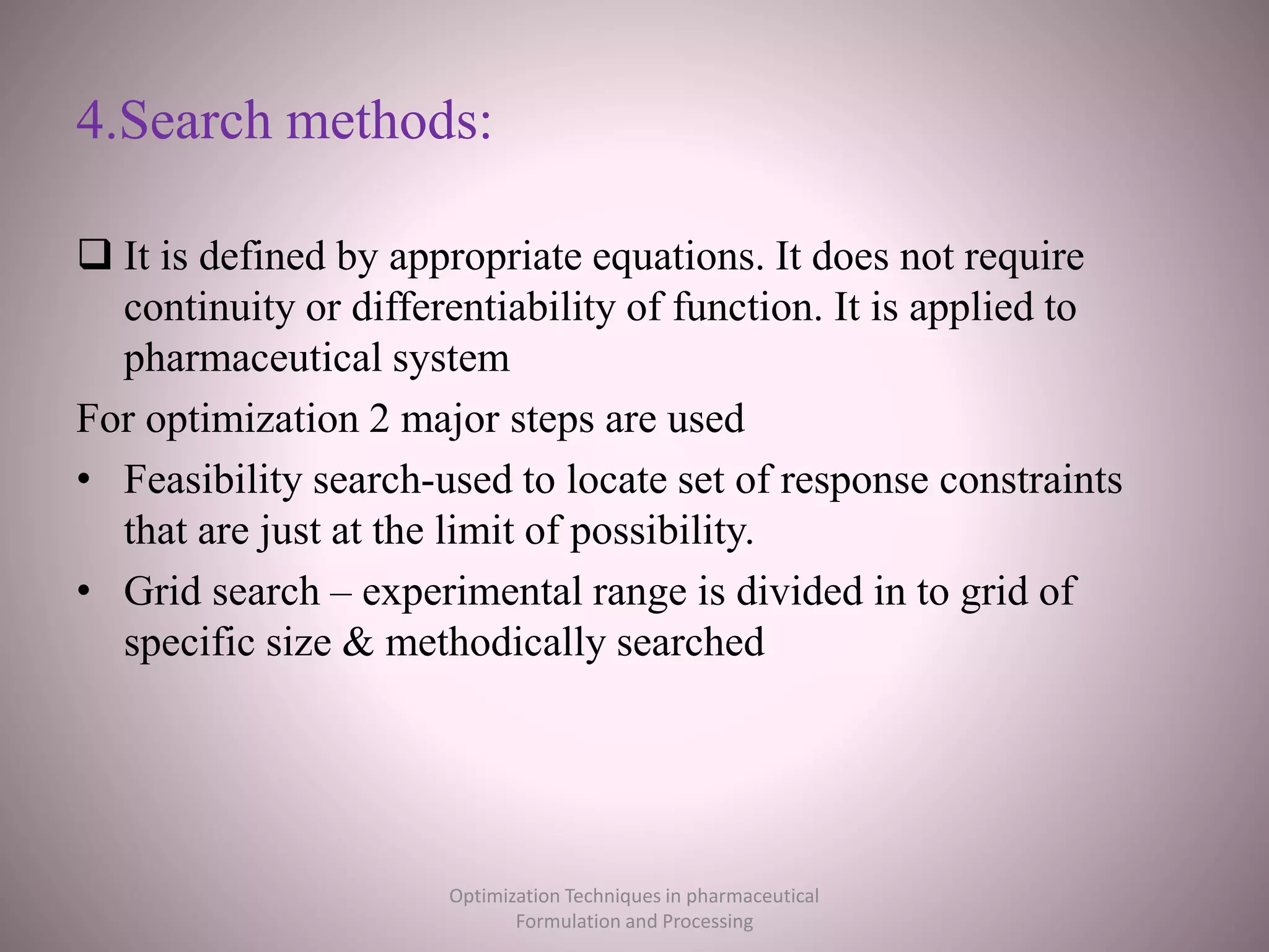 4.Search methods:
 It is defined by appropriate equations. It does not require
continuity or differentiability of function. It is applied to
pharmaceutical system
For optimization 2 major steps are used
• Feasibility search-used to locate set of response constraints
that are just at the limit of possibility.
• Grid search – experimental range is divided in to grid of
specific size & methodically searched
Optimization Techniques in pharmaceutical
Formulation and Processing
 