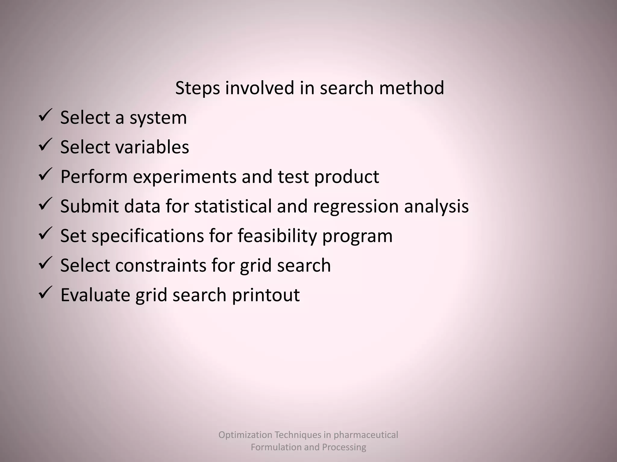 Steps involved in search method
 Select a system
 Select variables
 Perform experiments and test product
 Submit data for statistical and regression analysis
 Set specifications for feasibility program
 Select constraints for grid search
 Evaluate grid search printout
Optimization Techniques in pharmaceutical
Formulation and Processing
 
