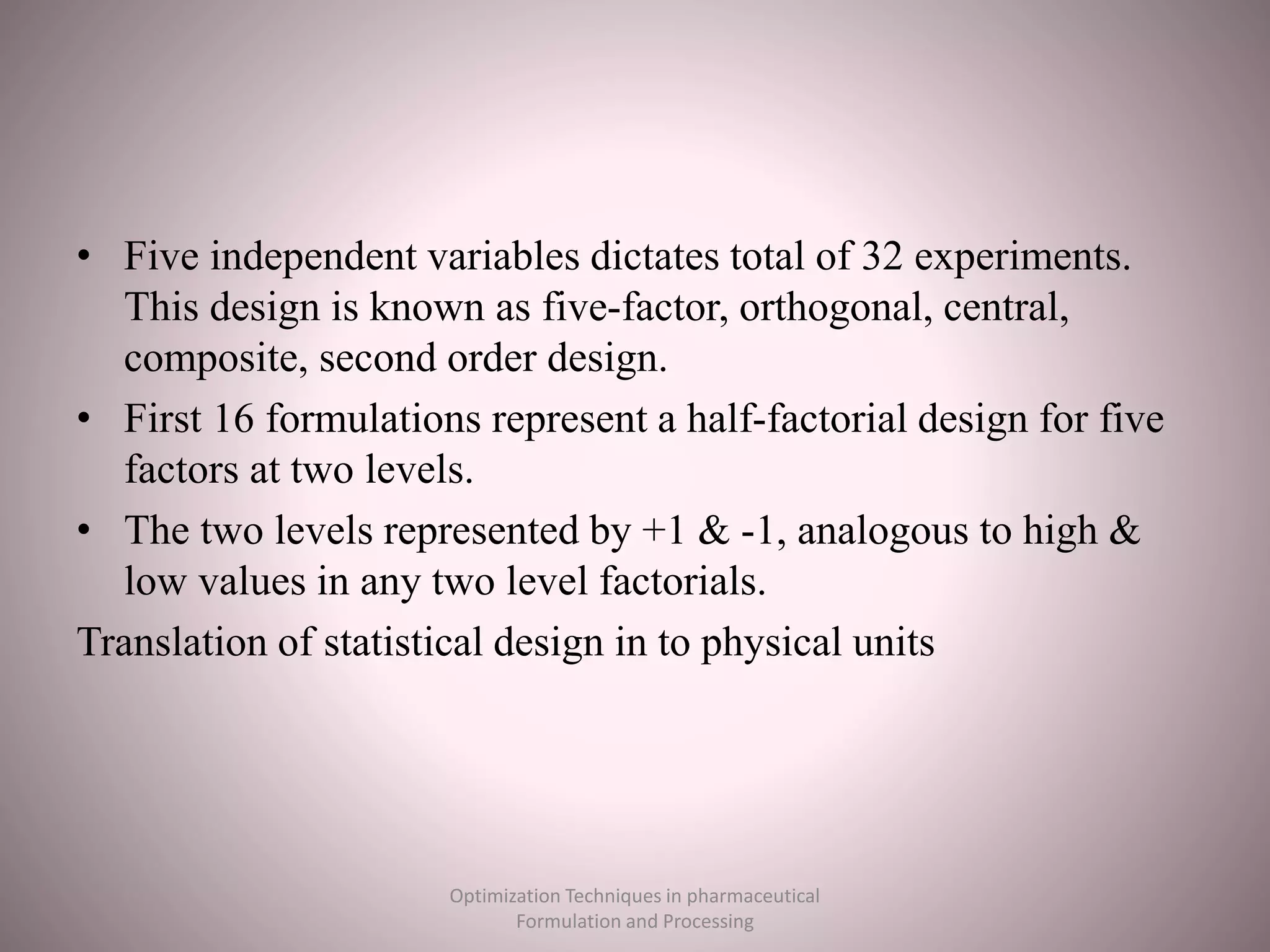 • Five independent variables dictates total of 32 experiments.
This design is known as five-factor, orthogonal, central,
composite, second order design.
• First 16 formulations represent a half-factorial design for five
factors at two levels.
• The two levels represented by +1 & -1, analogous to high &
low values in any two level factorials.
Translation of statistical design in to physical units
Optimization Techniques in pharmaceutical
Formulation and Processing
 