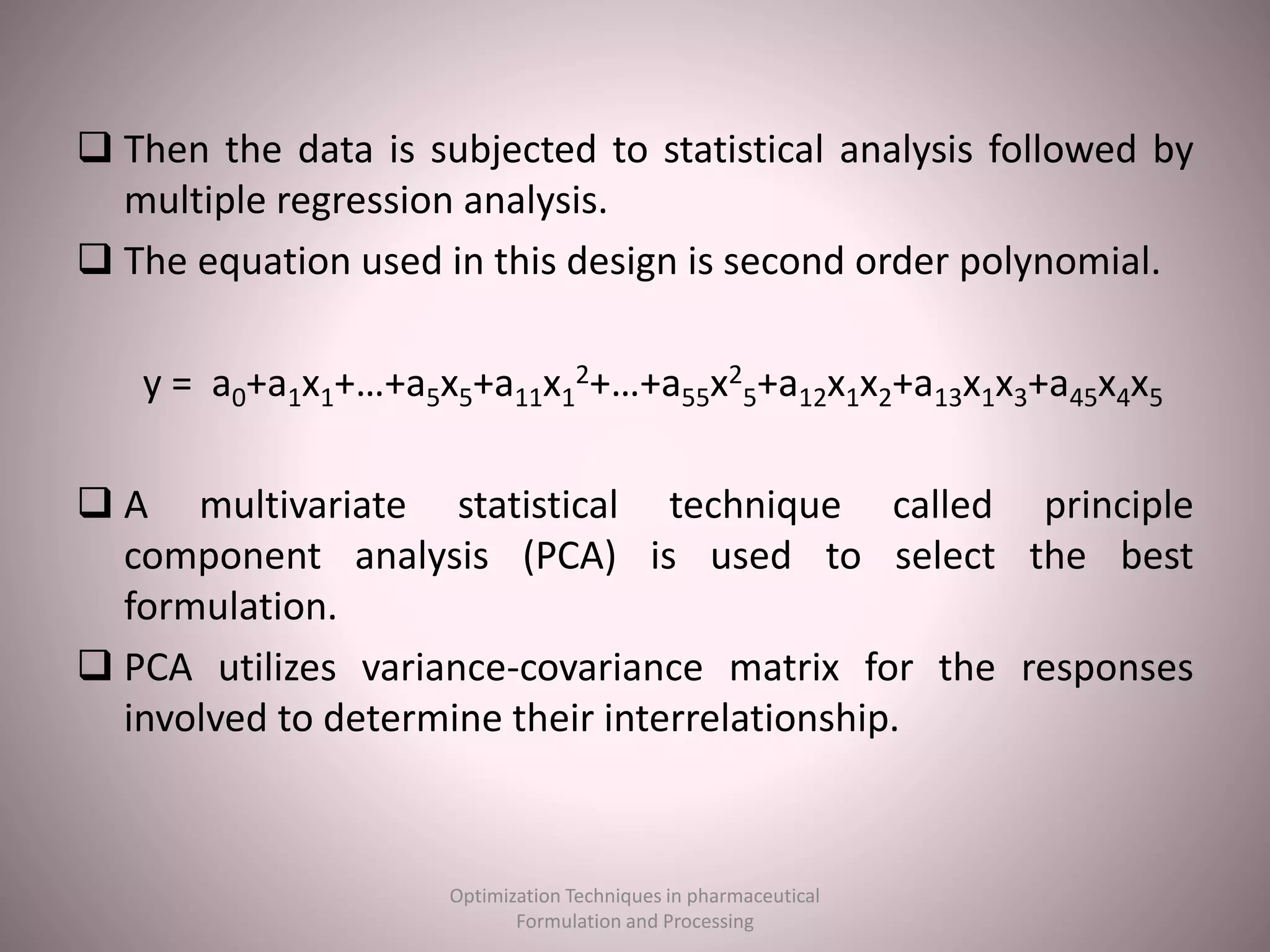  Then the data is subjected to statistical analysis followed by
multiple regression analysis.
 The equation used in this design is second order polynomial.
y = a0+a1x1+…+a5x5+a11x1
2+…+a55x2
5+a12x1x2+a13x1x3+a45x4x5
 A multivariate statistical technique called principle
component analysis (PCA) is used to select the best
formulation.
 PCA utilizes variance-covariance matrix for the responses
involved to determine their interrelationship.
Optimization Techniques in pharmaceutical
Formulation and Processing
 