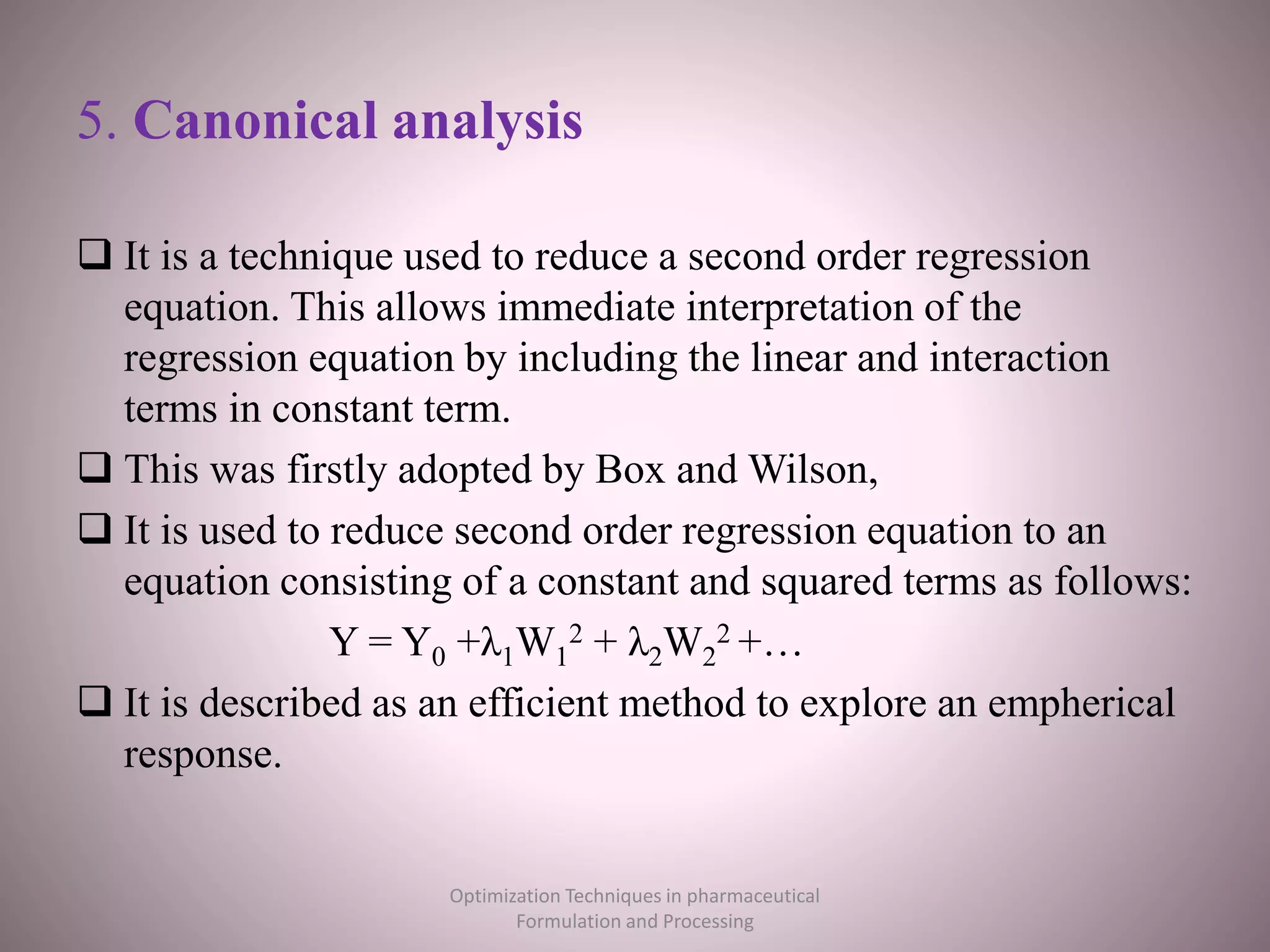 5. Canonical analysis
 It is a technique used to reduce a second order regression
equation. This allows immediate interpretation of the
regression equation by including the linear and interaction
terms in constant term.
 This was firstly adopted by Box and Wilson,
 It is used to reduce second order regression equation to an
equation consisting of a constant and squared terms as follows:
Y = Y0 +λ1W1
2 + λ2W2
2 +…
 It is described as an efficient method to explore an empherical
response.
Optimization Techniques in pharmaceutical
Formulation and Processing
 
