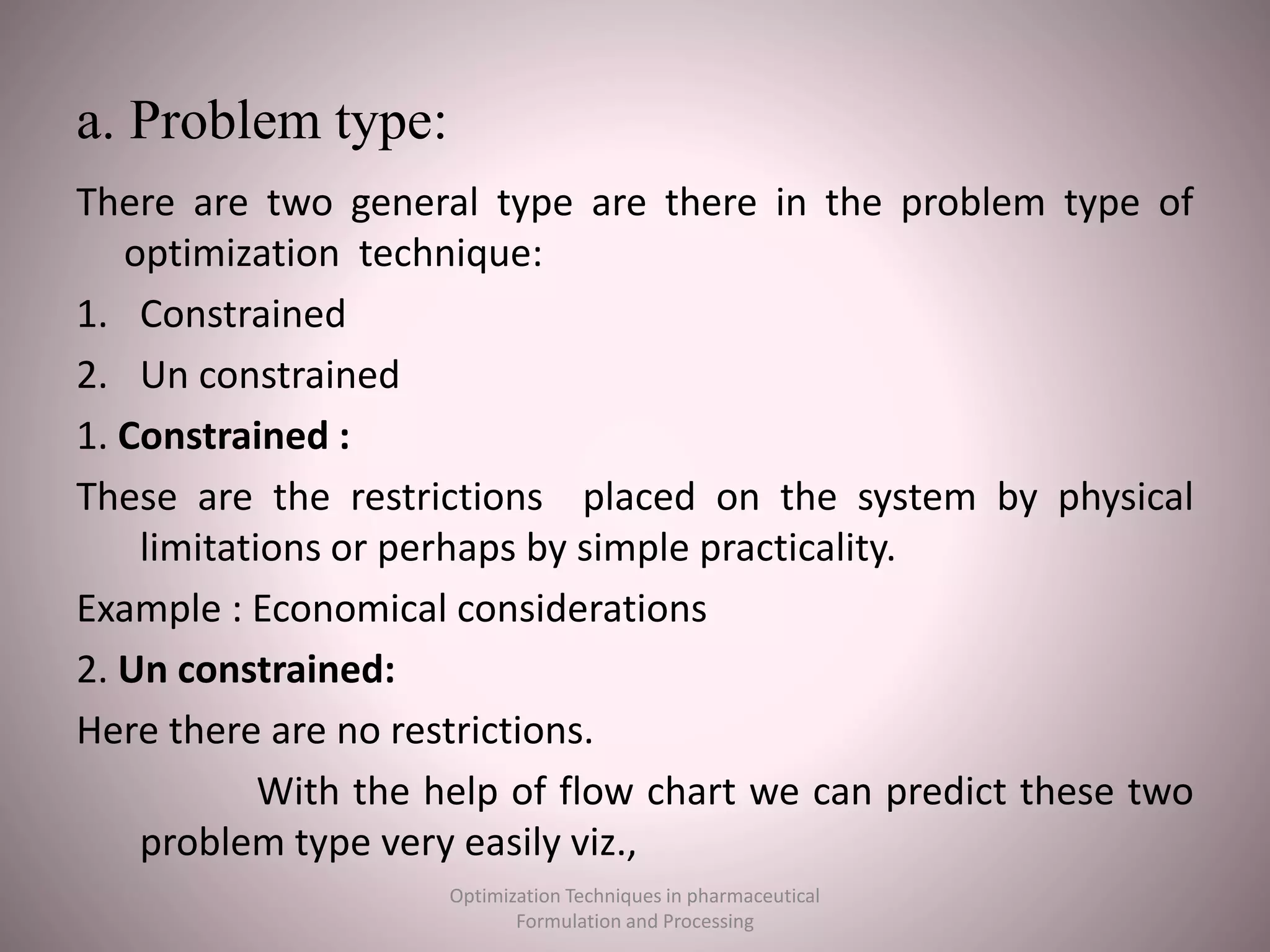 a. Problem type:
There are two general type are there in the problem type of
optimization technique:
1. Constrained
2. Un constrained
1. Constrained :
These are the restrictions placed on the system by physical
limitations or perhaps by simple practicality.
Example : Economical considerations
2. Un constrained:
Here there are no restrictions.
With the help of flow chart we can predict these two
problem type very easily viz.,
Optimization Techniques in pharmaceutical
Formulation and Processing
 