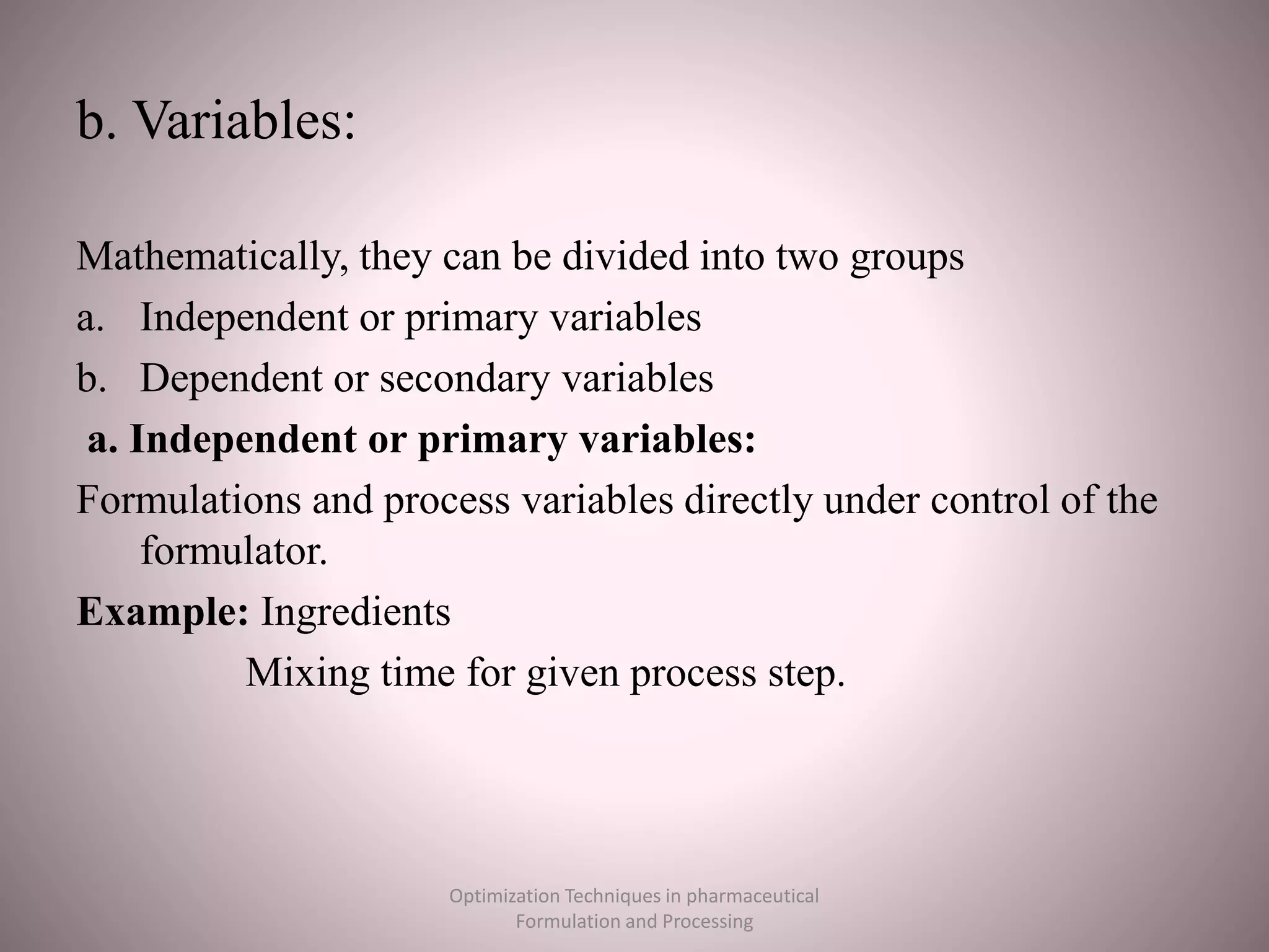 b. Variables:
Mathematically, they can be divided into two groups
a. Independent or primary variables
b. Dependent or secondary variables
a. Independent or primary variables:
Formulations and process variables directly under control of the
formulator.
Example: Ingredients
Mixing time for given process step.
Optimization Techniques in pharmaceutical
Formulation and Processing
 