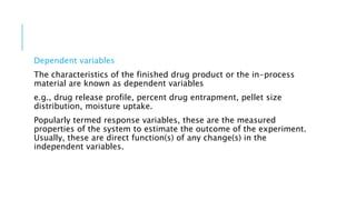 Dependent variables
The characteristics of the finished drug product or the in-process
material are known as dependent variables
e.g., drug release profile, percent drug entrapment, pellet size
distribution, moisture uptake.
Popularly termed response variables, these are the measured
properties of the system to estimate the outcome of the experiment.
Usually, these are direct function(s) of any change(s) in the
independent variables.
 