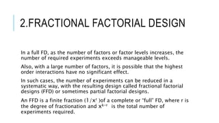 2.FRACTIONAL FACTORIAL DESIGN
In a full FD, as the number of factors or factor levels increases, the
number of required experiments exceeds manageable levels.
Also, with a large number of factors, it is possible that the highest
order interactions have no significant effect.
In such cases, the number of experiments can be reduced in a
systematic way, with the resulting design called fractional factorial
designs (FFD) or sometimes partial factorial designs.
An FFD is a finite fraction (1/xr )of a complete or “full” FD, where r is
the degree of fractionation and xk-r is the total number of
experiments required.
 