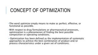 CONCEPT OF OPTIMIZATION
•The word optimize simply means to make as perfect, effective, or
functional as possible.
•With respect to drug formulations or pharmaceutical processes,
optimization is a phenomenon of finding the best possible
composition or operating conditions.
• Optimization has been defined as the implementation of systematic
approaches to achieve the best combination of product and/or
process characteristics under a given set of conditions.
 