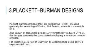 3.PLACKETT–BURMAN DESIGNS
Plackett–Burman designs (PBD) are special two-level FFDs used
generally for screening of K—i.e., N–1 factors, where N is a multiple
of 4.
Also known as Hadamard designs or symmetrically reduced 2k-r FDs,
the designs can easily be constructed employing a minimum number
of trials.
For instance, a 30-factor study can be accomplished using only 32
experimental runs.
 