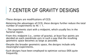7.CENTER OF GRAVITY DESIGNS
•These designs are modifications of CCD.
•Retaining the advantages of CCD, these designs further reduce the total
number of experiments to 4k + 1.
• The experiments start with a midpoint, which usually lies in the
factorial region.
•From this midpoint (i.e., center of gravity), at least four points are
decided on each coordinate axis in such a way that the resulting
geometric space becomes as large as possible.
•Despite the broader geometric space, the designs include only
meaningful experiments.
•Such designs have been employed to optimize various DDS quite
frequently.
 