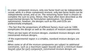 •In a two- component mixture, only one factor level can be independently
varied, while in a three-component mixture, only two factor levels can be
independently varied, and so on. The remaining factor level is chosen to
complete the sum to unity. Hence, they have often been described as the
experimental designs for formulation optimization. For process
optimization, however, the designs such as FDs and CCDs are
preferentially employed.
• The fact that the proportions of different factors must sum to 100%
complicates the design as well as the analysis of mixture experiments.
•There are two types of mixture designs ,standard mixture designs and
constrained mixture designs.
• If the experimental region is a simplex, standard mixture designs are
used.
•When some or all of the mixture components are subject to additional
constraints, such as a maximum (upper bound) and/or a minimum (lower
bound) value for each component, constrained mixture designs are
 