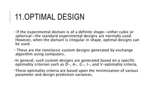 11.OPTIMAL DESIGN
• If the experimental domain is of a definite shape—either cubic or
spherical—the standard experimental designs are normally used.
However, when the domain is irregular in shape, optimal designs can
be used.
• These are the nonclassic custom designs generated by exchange
algorithm using computers.
•In general, such custom designs are generated based on a specific
optimality criterion such as D-, A-, G-, I-, and V-optimality criteria.
•These optimality criteria are based upon the minimization of various
parameter and design prediction variances.
 