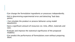 •Can change the formulation ingredients or processes independently.
•Aid in determining experimental error and detecting “bad data
points.”
• Can simulate the product or process behavior using model
equation(s).
•Save a significant amount of resources viz. time, effort, materials and
cost.
•Evaluate and improve the statistical significance of the proposed
model(s).
•Can predict the performance of formulations even without preparing
them.
 