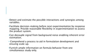 •Detect and estimate the possible interactions and synergies among
variables.
•Facilitate decision–making before next experimentation by response
mapping. Provide reasonable flexibility in experimentation to assess
the product system.
•Can decouple signal from background noise enabling inherent error
estimation.
• Comprehend a process to aid in formulation development and
ensuing scale–up.
•Furnish ample information on formula behavior from one
simultaneous study only.
 