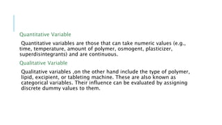 Quantitative Variable
Quantitative variables are those that can take numeric values (e.g.,
time, temperature, amount of polymer, osmogent, plasticizer,
superdisintegrants) and are continuous.
Qualitative Variable
Qualitative variables ,on the other hand include the type of polymer,
lipid, excipient, or tableting machine. These are also known as
categorical variables. Their influence can be evaluated by assigning
discrete dummy values to them.
 