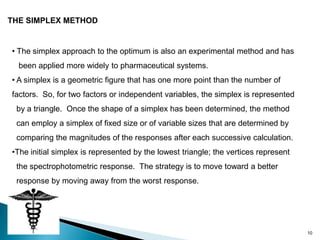 THE SIMPLEX METHOD


• The simplex approach to the optimum is also an experimental method and has
  been applied more widely to pharmaceutical systems.
• A simplex is a geometric figure that has one more point than the number of
factors. So, for two factors or independent variables, the simplex is represented
 by a triangle. Once the shape of a simplex has been determined, the method
 can employ a simplex of fixed size or of variable sizes that are determined by
 comparing the magnitudes of the responses after each successive calculation.
•The initial simplex is represented by the lowest triangle; the vertices represent
 the spectrophotometric response. The strategy is to move toward a better
 response by moving away from the worst response.




                                                                                     10
 