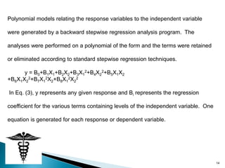 Polynomial models relating the response variables to the independent variable

were generated by a backward stepwise regression analysis program. The

analyses were performed on a polynomial of the form and the terms were retained

or eliminated according to standard stepwise regression techniques.

      y = B0+B1X1+B2X2+B3X12+B4X22+B5X1X2
+B6X1X22+B7X12X2+B8X12X22

In Eq. (3), y represents any given response and Bi represents the regression

coefficient for the various terms containing levels of the independent variable. One

equation is generated for each response or dependent variable.




                                                                                       14
 