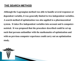 THE SEARCH METHOD

Although the Lagrangian method was able to handle several responses or
dependent variable, it was generally limited to two independent variables.
A search method of optimization was also applied to a pharmaceutical
system. It takes five independent variables into account and is computer-
assisted. It was proposed that the procedure described could be set up
such that persons unfamiliar with the mathematics of optimization and
with no previous computer experience could carry out an optimization
study.
 