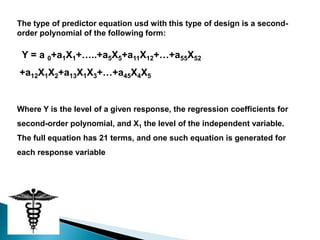 The type of predictor equation usd with this type of design is a second-
order polynomial of the following form:

 Y = a 0+a1X1+…..+a5X5+a11X12+…+a55X52
+a12X1X2+a13X1X3+…+a45X4X5


Where Y is the level of a given response, the regression coefficients for
second-order polynomial, and X1 the level of the independent variable.
The full equation has 21 terms, and one such equation is generated for
each response variable
 