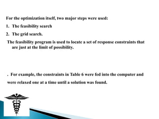 For the optimization itself, two major steps were used:
1. The feasibility search
2. The grid search.
The feasibility program is used to locate a set of response constraints that
  are just at the limit of possibility.




. For example, the constraints in Table 6 were fed into the computer and
were relaxed one at a time until a solution was found.
 