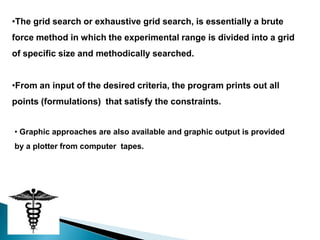 •The grid search or exhaustive grid search, is essentially a brute
force method in which the experimental range is divided into a grid
of specific size and methodically searched.


•From an input of the desired criteria, the program prints out all
points (formulations) that satisfy the constraints.


• Graphic approaches are also available and graphic output is provided
by a plotter from computer tapes.
 