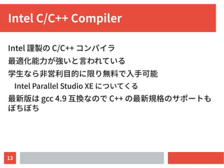 13
Intel C/C++ Compiler
Intel 謹製の C/C++ コンパイラ
最適化能力が強いと言われている
学生なら非営利目的に限り無料で入手可能
Intel Parallel Studio XE についてくる
最新版は gcc...