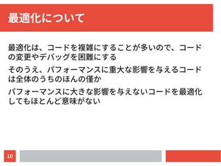 10
最適化について
最適化は、コードを複雑にすることが多いので、コード
の変更やデバッグを困難にする
そのうえ、パフォーマンスに重大な影響を与えるコード
は全体のうちのほんの僅か
パフォーマンスに大きな影響を与えないコードを最適化
してもほとんど意味がない
 