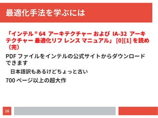 16
最適化手法を学ぶには
「インテル ® 64 アーキテクチャー および IA-32 アーキ
テクチャー 最適化リフ レンス マニュアル」 [0][1] を読め
（完）
PDF ファイルをインテルの公式サイトからダウンロード
できます
日本語訳もあるけどちょっと古い
700 ページ以上の超大作
 