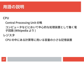 17
用語の説明
CPU
Central Processing Unit の略
コンピュータなどにおいて中心的な処理装置として働く電
子回路 (Wikipedia より )
レジスタ
CPU の中にある計算等に用いる容量の小さな記憶装置
 