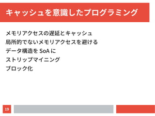 19
キャッシュを意識したプログラミング
メモリアクセスの遅延とキャッシュ
局所的でないメモリアクセスを避ける
データ構造を SoA に
ストリップマイニング
ブロック化
 
