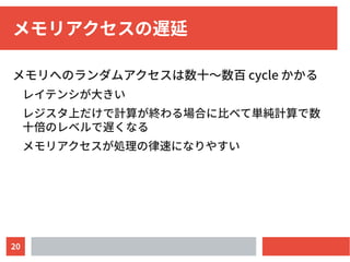 20
メモリアクセスの遅延
メモリへのランダムアクセスは数十〜数百 cycle かかる
レイテンシが大きい
レジスタ上だけで計算が終わる場合に比べて単純計算で数
十倍のレベルで遅くなる
メモリアクセスが処理の律速になりやすい
 