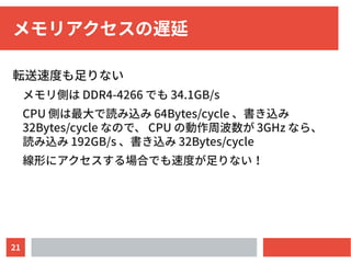 21
メモリアクセスの遅延
転送速度も足りない
メモリ側は DDR4-4266 でも 34.1GB/s
CPU 側は最大で読み込み 64Bytes/cycle 、書き込み
32Bytes/cycle なので、 CPU の動作周波数が 3GHz なら、
読み込み 192GB/s 、書き込み 32Bytes/cycle
線形にアクセスする場合でも速度が足りない！
 