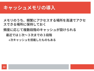 22
キャッシュメモリの導入
メモリのうち、頻繁にアクセスする場所を高速でアクセ
スできる場所に保持しておく
頻度に応じて複数段階のキャッシュが設けられる
最近では 1 次〜 3 次までの 3 段階
4 次キャッシュを搭載したものもある
 