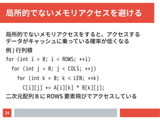 24
局所的でないメモリアクセスを避ける
局所的でないメモリアクセスをすると、アクセスする
データがキャッシュに乗っている確率が低くなる
例 ) 行列積
for (int i = 0; i < ROWS; ++i)
for (int j = 0; j < COLS; ++j)
for (int k = 0; k < LEN; ++k)
C[i][j] += A[i][k] * B[k][j];
二次元配列 B に ROWS 要素飛びでアクセスしている
 