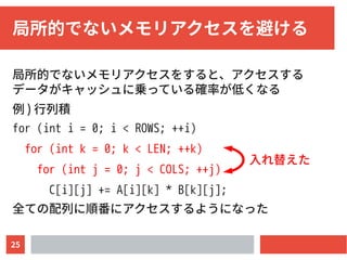 25
局所的でないメモリアクセスを避ける
局所的でないメモリアクセスをすると、アクセスする
データがキャッシュに乗っている確率が低くなる
例 ) 行列積
for (int i = 0; i < ROWS; ++i)
for (int k = 0; k < LEN; ++k)
for (int j = 0; j < COLS; ++j)
C[i][j] += A[i][k] * B[k][j];
全ての配列に順番にアクセスするようになった
入れ替えた
 