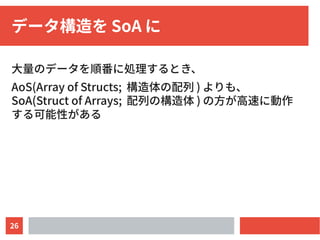 26
データ構造を SoA に
大量のデータを順番に処理するとき、
AoS(Array of Structs; 構造体の配列 ) よりも、
SoA(Struct of Arrays; 配列の構造体 ) の方が高速に動作
する可能性がある
 