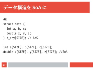 27
データ構造を SoA に
例
struct data {
int a, b, c;
double x, y, z;
} d_ary[SIZE]; // AoS
int a[SIZE], b[SIZE], c[SIZE];
double x[SIZE], y[SIZE], z[SIZE]; //SoA
 