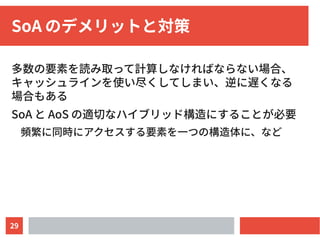 29
SoA のデメリットと対策
多数の要素を読み取って計算しなければならない場合、
キャッシュラインを使い尽くしてしまい、逆に遅くなる
場合もある
SoA と AoS の適切なハイブリッド構造にすることが必要
頻繁に同時にアクセスする要素を一つの構造体に、など
 